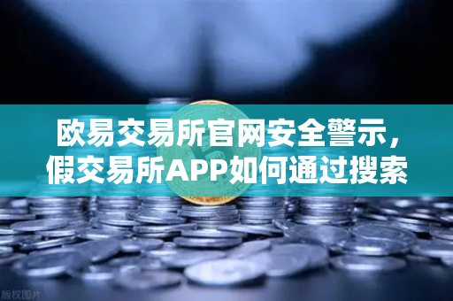 欧易交易所官网安全警示，假交易所APP如何通过搜索引擎广告疯狂传播？深度解密常见骗局