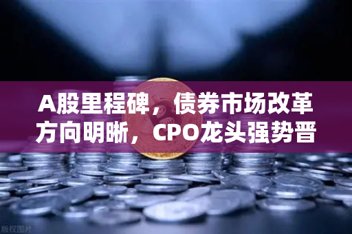 A股里程碑，债券市场改革方向明晰，CPO龙头强势晋级！5只千元股同框创历史