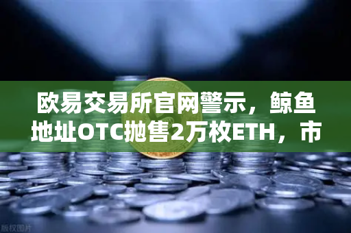 欧易交易所官网警示，鲸鱼地址OTC抛售2万枚ETH，市场震荡暗藏玄机？