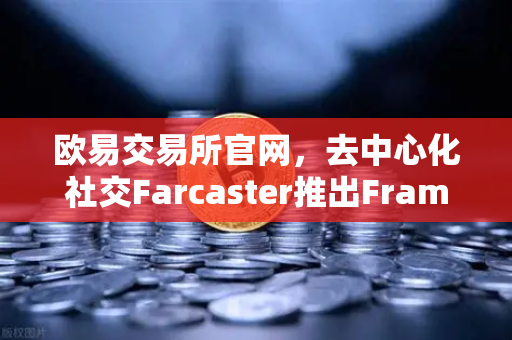 欧易交易所官网，去中心化社交Farcaster推出Frames功能，引爆链上互动新浪潮