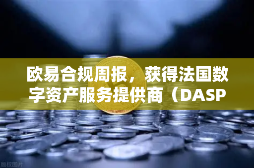欧易合规周报，获得法国数字资产服务提供商（DASP）注册批准—全球合规化进程再加速