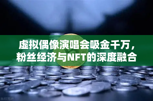 虚拟偶像演唱会吸金千万，粉丝经济与NFT的深度融合革命