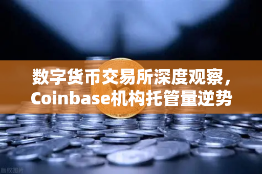 数字货币交易所深度观察，Coinbase机构托管量逆势增长，长线信心犹在