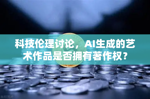 科技伦理讨论，AI生成的艺术作品是否拥有著作权？