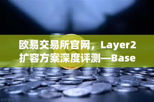 欧易交易所官网，Layer2扩容方案深度评测—Base链凭Coinbase背景强势崛起