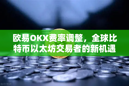 欧易OKX费率调整，全球比特币以太坊交易者的新机遇与深度解读