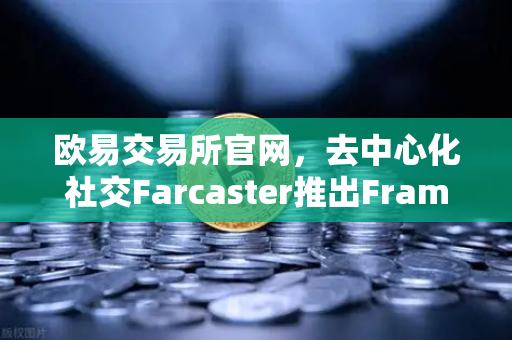 欧易交易所官网，去中心化社交Farcaster推出Frames功能，引爆链上互动新纪元