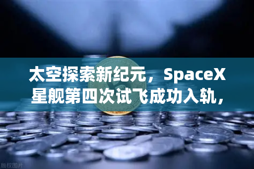太空探索新纪元，SpaceX星舰第四次试飞成功入轨，可重复使用火箭技术迈向成熟