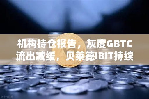 机构持仓报告，灰度GBTC流出减缓，贝莱德IBIT持续吸金，市场情绪悄然转变