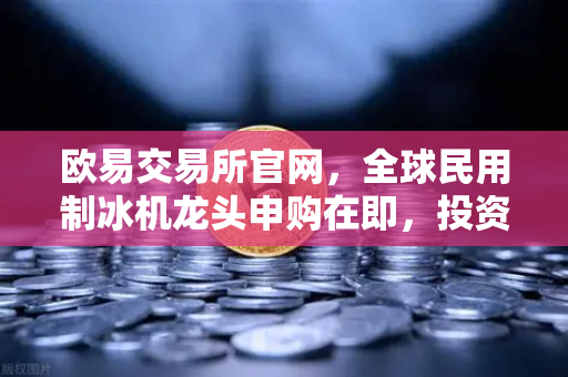 欧易交易所官网，全球民用制冰机龙头申购在即，投资机遇不容错过