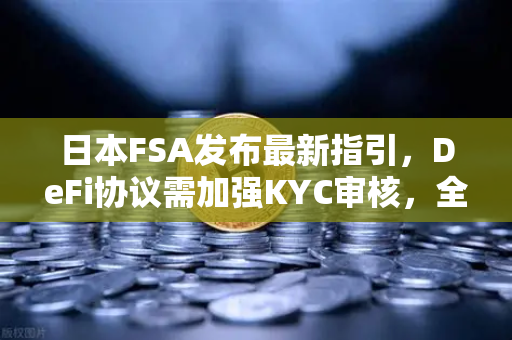 日本FSA发布最新指引，DeFi协议需加强KYC审核，全球加密监管再升级