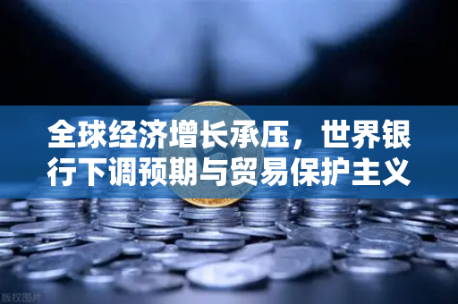 全球经济增长承压，世界银行下调预期与贸易保护主义抬头背景下的投资策略分析