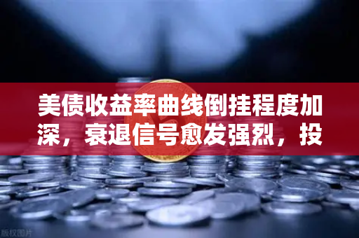 美债收益率曲线倒挂程度加深，衰退信号愈发强烈，投资者如何应对？