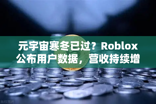 元宇宙寒冬已过？Roblox公布用户数据，营收持续增长，欧易交易所官网解读行业新趋势