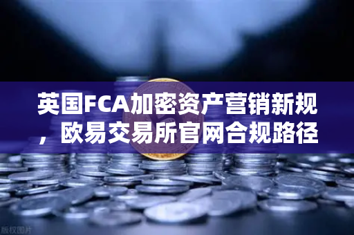 英国FCA加密资产营销新规，欧易交易所官网合规路径与行业影响深度解析