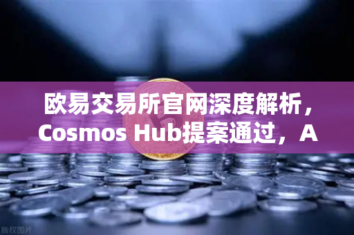 欧易交易所官网深度解析，Cosmos Hub提案通过，ATOM通胀率调整为7%