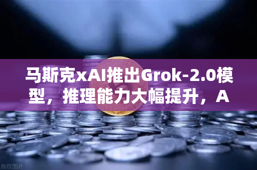 马斯克xAI推出Grok-2.0模型，推理能力大幅提升，AI竞争进入新纪元