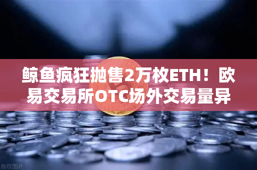 鲸鱼疯狂抛售2万枚ETH！欧易交易所OTC场外交易量异常预警深度解析