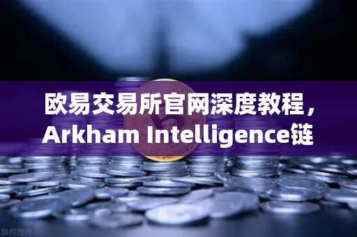 欧易交易所官网深度教程，Arkham Intelligence链上数据分析工具可视化追踪资金