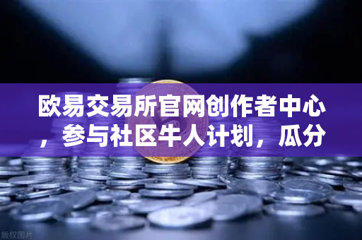 欧易交易所官网创作者中心，参与社区牛人计划，瓜分百万流量！优质内容变现全指南