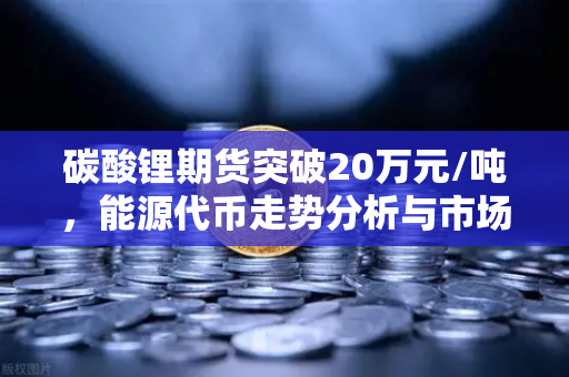 碳酸锂期货突破20万元/吨，能源代币走势分析与市场前瞻