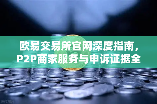 欧易交易所官网深度指南，P2P商家服务与申诉证据全解析