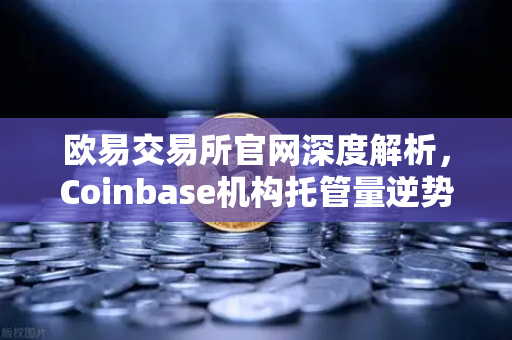 欧易交易所官网深度解析，Coinbase机构托管量逆势增长，长线信心犹在