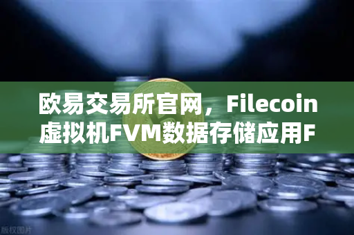 欧易交易所官网，Filecoin虚拟机FVM数据存储应用Fil使用量激增，开启去中心化存储新纪元