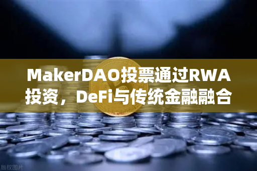 MakerDAO投票通过RWA投资，DeFi与传统金融融合的里程碑，欧易交易所深度解析