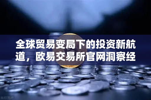 全球贸易变局下的投资新航道，欧易交易所官网洞察经济下行的机遇与挑战