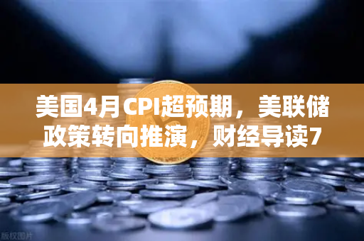 美国4月CPI超预期，美联储政策转向推演，财经导读7x24快讯深度分析