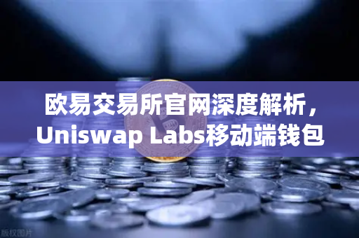 欧易交易所官网深度解析，Uniswap Labs移动端钱包与DApp浏览器的创新融合