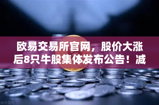 欧易交易所官网，股价大涨后8只牛股集体发布公告！减持潮来袭，投资者如何应对？