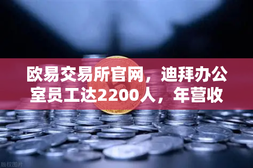 欧易交易所官网，迪拜办公室员工达2200人，年营收突破10亿美元，合规化进程加速