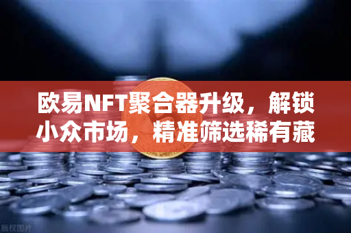 欧易NFT聚合器升级，解锁小众市场，精准筛选稀有藏品