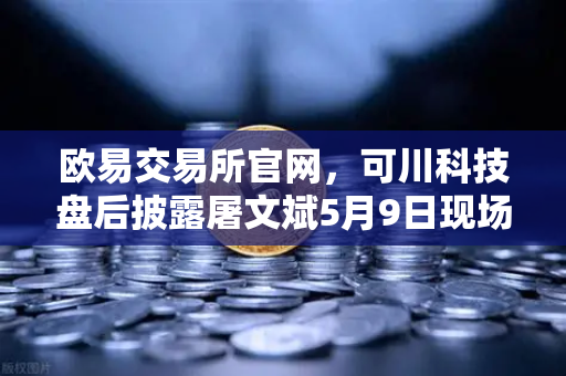 欧易交易所官网，可川科技盘后披露屠文斌5月9日现场参观调研深度解读
