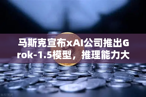 马斯克宣布xAI公司推出Grok-1.5模型，推理能力大幅提升，AI竞争再升级