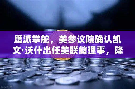 鹰派掌舵，美参议院确认凯文·沃什出任美联储理事，降息预期面临变数