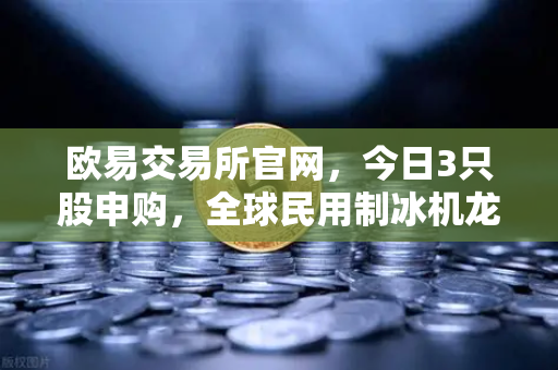 欧易交易所官网，今日3只股申购，全球民用制冰机龙头强势登陆