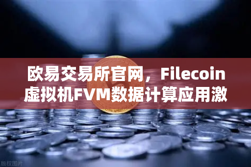 欧易交易所官网，Filecoin虚拟机FVM数据计算应用激增，Web3生态迎来新拐点