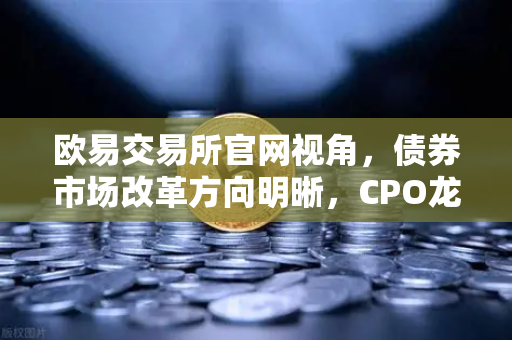 欧易交易所官网视角，债券市场改革方向明晰，CPO龙头强势晋级！A股首次5只千元股同框