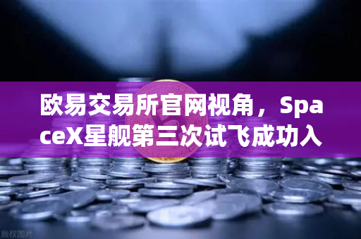 欧易交易所官网视角，SpaceX星舰第三次试飞成功入轨，可重复使用火箭技术迈向成熟