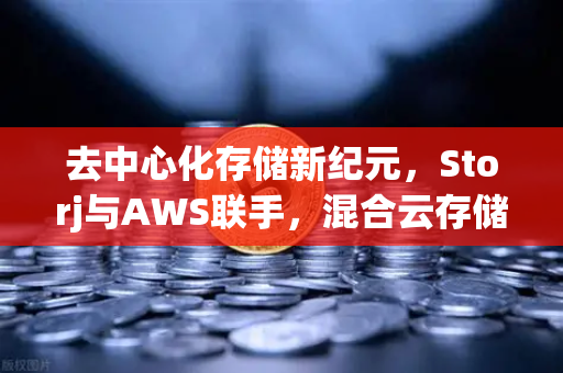 去中心化存储新纪元，Storj与AWS联手，混合云存储方案重塑数据安全格局
