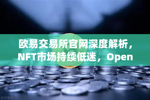 欧易交易所官网深度解析，NFT市场持续低迷，OpenSea市场份额被Blur侵蚀的真相与应对策略
