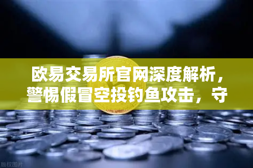 欧易交易所官网深度解析，警惕假冒空投钓鱼攻击，守护数字资产安全