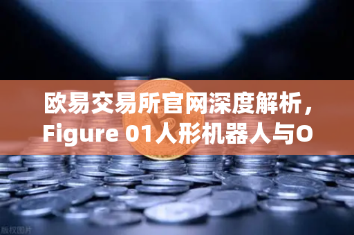 欧易交易所官网深度解析，Figure 01人形机器人与OpenAI合作，惊人对话能力背后的科技投资逻辑