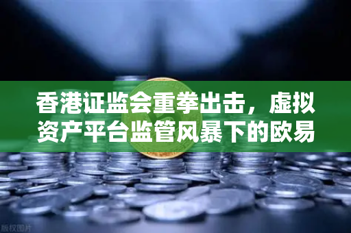 香港证监会重拳出击，虚拟资产平台监管风暴下的欧易交易所官网合规之路