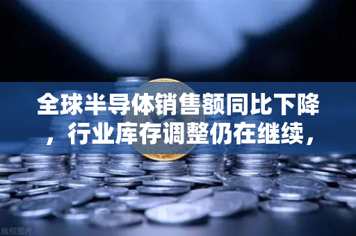 全球半导体销售额同比下降，行业库存调整仍在继续，欧易交易所官网深度解析