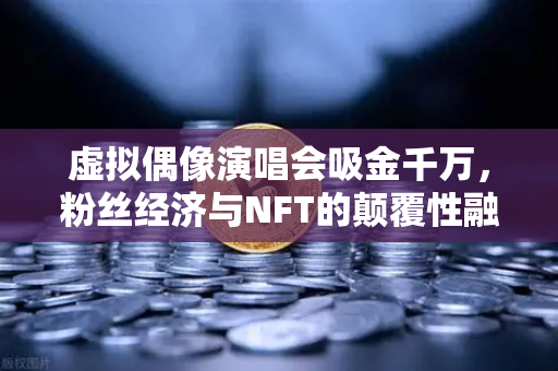 虚拟偶像演唱会吸金千万，粉丝经济与NFT的颠覆性融合