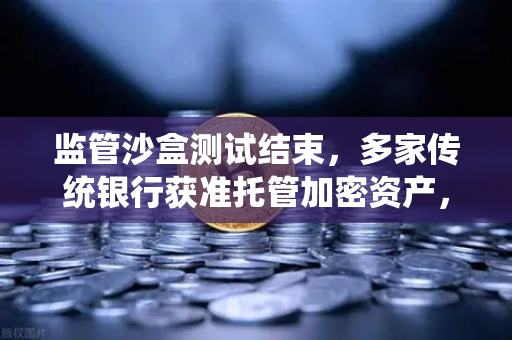 监管沙盒测试结束，多家传统银行获准托管加密资产，数字金融新纪元开启